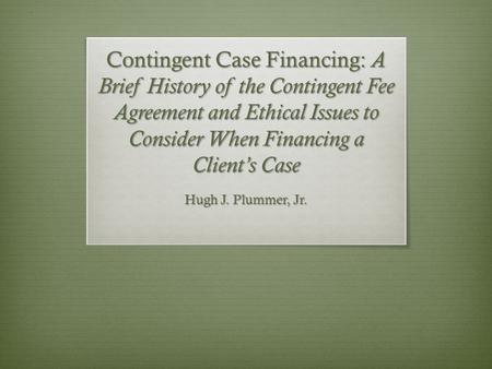 Contingent Case Financing: A Brief History of the Contingent Fee Agreement and Ethical Issues to Consider When Financing a Client’s Case Hugh J. Plummer,