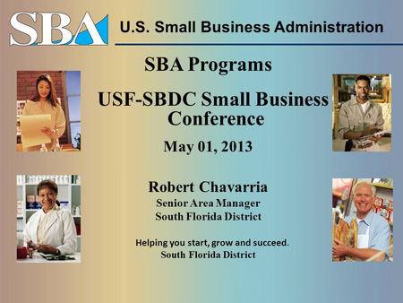 U.S. Small Business Administration SBA Programs USF-SBDC Small Business Conference May 01, 2013 Robert Chavarria Senior Area Manager South Florida District.