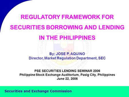 Securities and Exchange Commission REGULATORY FRAMEWORK FOR SECURITIES BORROWING AND LENDING IN THE PHILIPPINES By: JOSE P. AQUINO Director, Market Regulation.