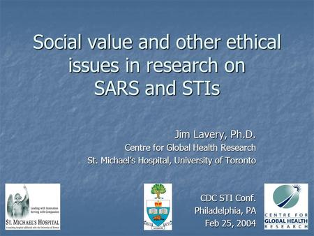 Social value and other ethical issues in research on SARS and STIs Jim Lavery, Ph.D. Centre for Global Health Research St. Michael’s Hospital, University.