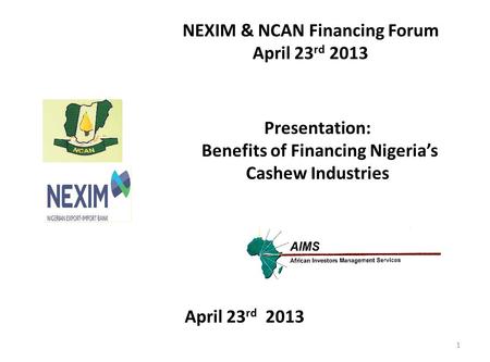 Presentation: Benefits of Financing Nigeria’s Cashew Industries NEXIM & NCAN Financing Forum April 23 rd 2013 1.