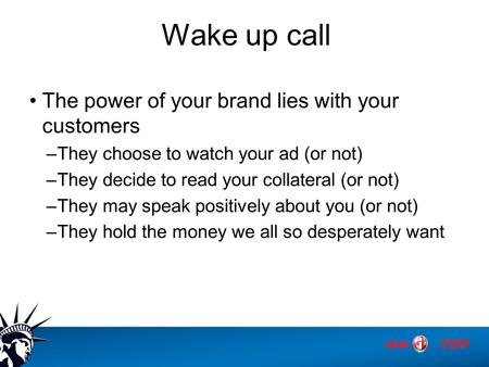 Wake up call The power of your brand lies with your customers –They choose to watch your ad (or not) –They decide to read your collateral (or not) –They.