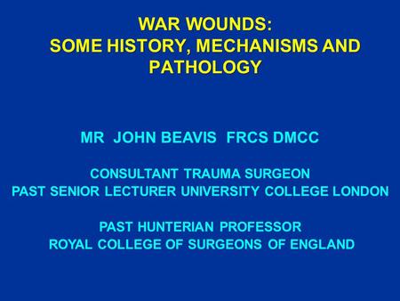 WAR WOUNDS: SOME HISTORY, MECHANISMS AND PATHOLOGY MR JOHN BEAVIS FRCS DMCC CONSULTANT TRAUMA SURGEON PAST SENIOR LECTURER UNIVERSITY COLLEGE LONDON PAST.