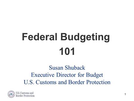 Federal Budgeting 101 Susan Shuback Executive Director for Budget U.S. Customs and Border Protection.