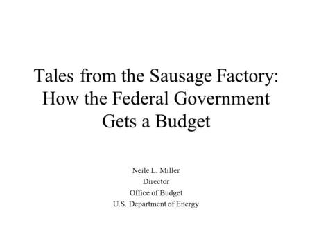 Tales from the Sausage Factory: How the Federal Government Gets a Budget Neile L. Miller Director Office of Budget U.S. Department of Energy.