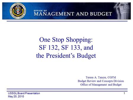 USSGL Board Presentation May 20, 2010 1 Teresa A. Tancre, CGFM Budget Review and Concepts Division Office of Management and Budget One Stop Shopping: SF.