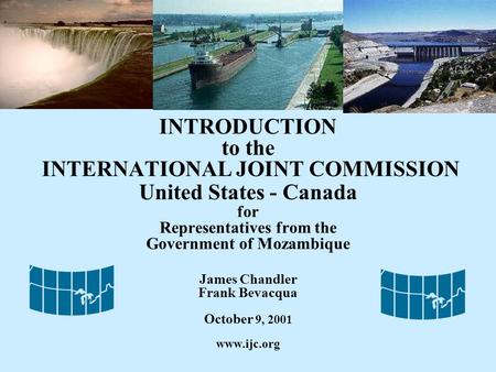 INTRODUCTION to the INTERNATIONAL JOINT COMMISSION United States - Canada for Representatives from the Government of Mozambique James Chandler Frank Bevacqua.