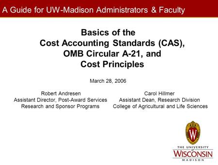 A Guide for UW-Madison Administrators & Faculty Basics of the Cost Accounting Standards (CAS), OMB Circular A-21, and Cost Principles March 28, 2006 Robert.