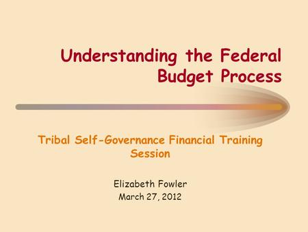 Understanding the Federal Budget Process Tribal Self-Governance Financial Training Session Elizabeth Fowler March 27, 2012.