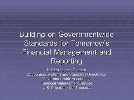 Building on Governmentwide Standards for Tomorrow’s Financial Management and Reporting Holden Hogue, Director Accounting Systems and Standards Directorate.