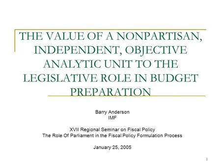 1 THE VALUE OF A NONPARTISAN, INDEPENDENT, OBJECTIVE ANALYTIC UNIT TO THE LEGISLATIVE ROLE IN BUDGET PREPARATION Barry Anderson IMF XVII Regional Seminar.