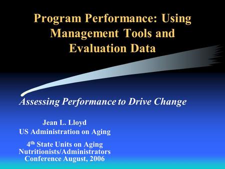 Program Performance: Using Management Tools and Evaluation Data Assessing Performance to Drive Change Jean L. Lloyd US Administration on Aging 4 th State.