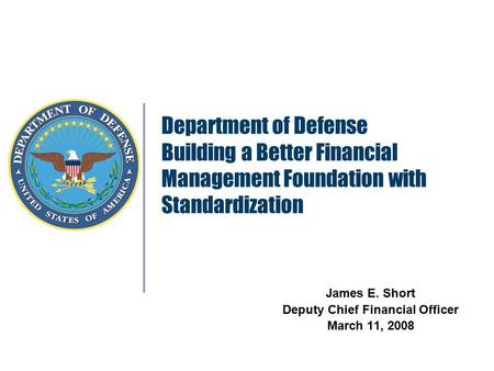 Department of Defense Building a Better Financial Management Foundation with Standardization James E. Short Deputy Chief Financial Officer March 11, 2008.