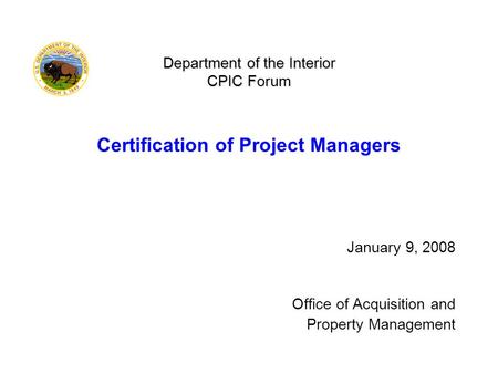 Department of the Interior CPIC Forum Department of the Interior CPIC Forum Certification of Project Managers January 9, 2008 Office of Acquisition and.