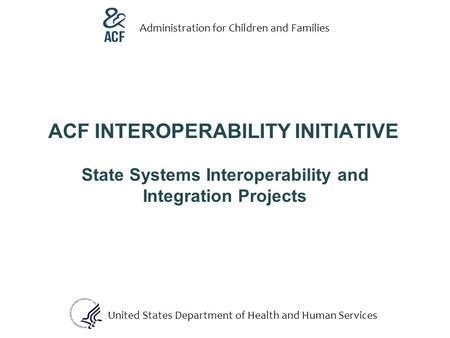 ACF INTEROPERABILITY INITIATIVE State Systems Interoperability and Integration Projects United States Department of Health and Human Services Administration.