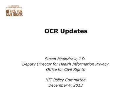 OCR Updates Susan McAndrew, J.D. Deputy Director for Health Information Privacy Office for Civil Rights HIT Policy Committee December 4, 2013.