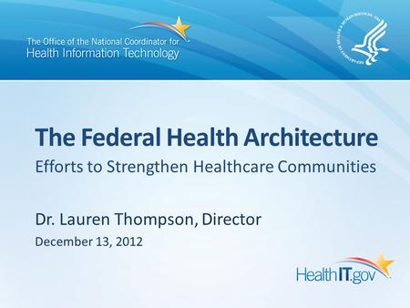 Efforts to Strengthen Healthcare Communities Dr. Lauren Thompson, Director December 13, 2012 The Federal Health Architecture.