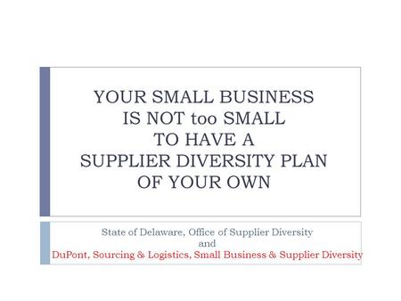 YOUR SMALL BUSINESS IS NOT too SMALL TO HAVE A SUPPLIER DIVERSITY PLAN OF YOUR OWN State of Delaware, Office of Supplier Diversity and DuPont, Sourcing.