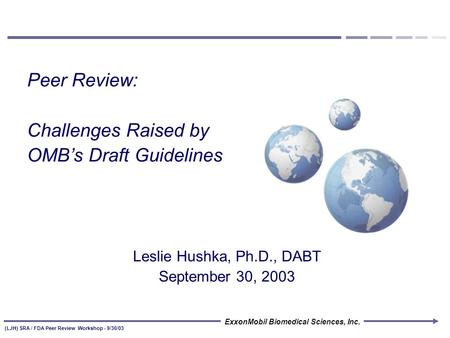 ExxonMobil Biomedical Sciences, Inc. (LJH) SRA / FDA Peer Review Workshop - 9/30/03 Peer Review: Challenges Raised by OMB’s Draft Guidelines Leslie Hushka,