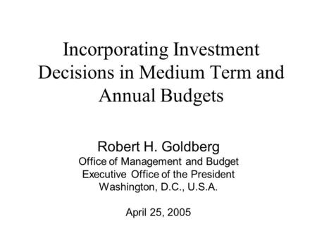 Incorporating Investment Decisions in Medium Term and Annual Budgets Robert H. Goldberg Office of Management and Budget Executive Office of the President.