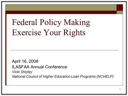 1 Federal Policy Making Exercise Your Rights April 16, 2008 ILASFAA Annual Conference Vicki Shipley National Council of Higher Education Loan Programs.