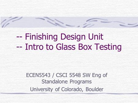 -- Finishing Design Unit -- Intro to Glass Box Testing ECEN5543 / CSCI 5548 SW Eng of Standalone Programs University of Colorado, Boulder.