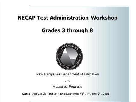 NECAP Test Administration Workshop Grades 3 through 8 Dates: August 29 th and 31 st and September 6 th, 7 th, and 8 th, 2006 New Hampshire Department of.