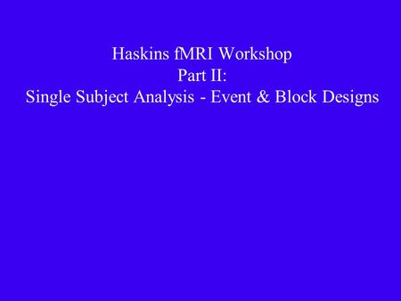 Haskins fMRI Workshop Part II: Single Subject Analysis - Event & Block Designs.