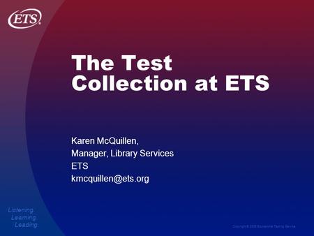 Copyright © 2006 Educational Testing Service Listening. Learning. Leading. The Test Collection at ETS Karen McQuillen, Manager, Library Services ETS