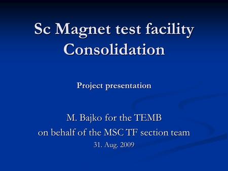 Sc Magnet test facility Consolidation Project presentation M. Bajko for the TEMB on behalf of the MSC TF section team 31. Aug. 2009.