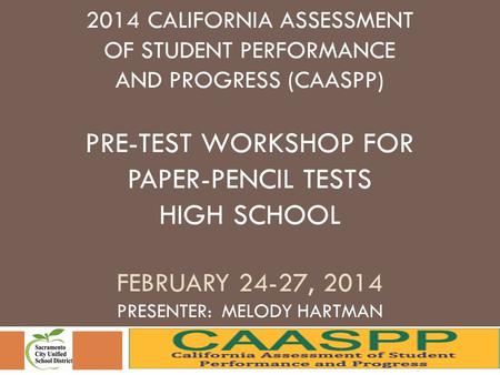 2014 CALIFORNIA ASSESSMENT OF STUDENT PERFORMANCE AND PROGRESS (CAASPP) PRE-TEST WORKSHOP FOR PAPER-PENCIL TESTS HIGH SCHOOL FEBRUARY 24-27, 2014 PRESENTER: