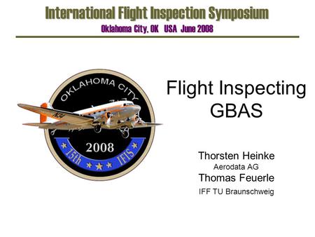 Flight Inspecting GBAS International Flight Inspection Symposium Oklahoma City, OK USA June 2008 Thorsten Heinke Aerodata AG Thomas Feuerle IFF TU Braunschweig.