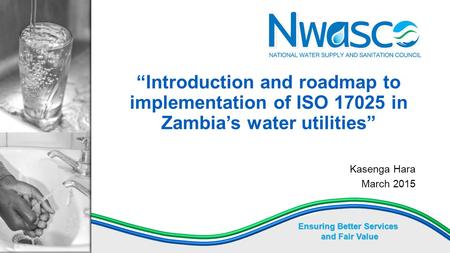 Ensuring Better Services and Fair Value “Introduction and roadmap to implementation of ISO 17025 in Zambia’s water utilities” Kasenga Hara March 2015.