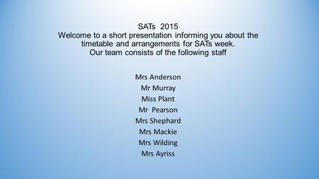 SATs 2015 Welcome to a short presentation informing you about the timetable and arrangements for SATs week. Our team consists of the following staff Mrs.