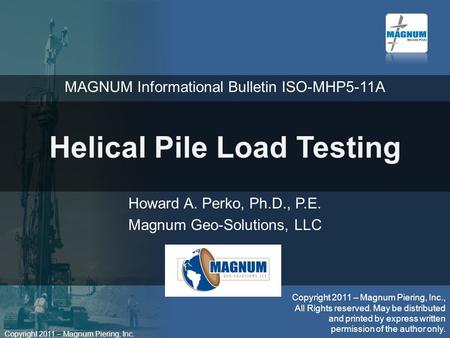 Copyright 2011 – Magnum Piering, Inc. Helical Pile Load Testing Howard A. Perko, Ph.D., P.E. Magnum Geo-Solutions, LLC Copyright 2011 – Magnum Piering,