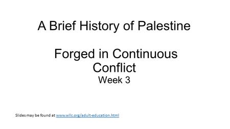A Brief History of Palestine Forged in Continuous Conflict Week 3 Slides may be found at www.wllc.org/adult-education.htmlwww.wllc.org/adult-education.html.