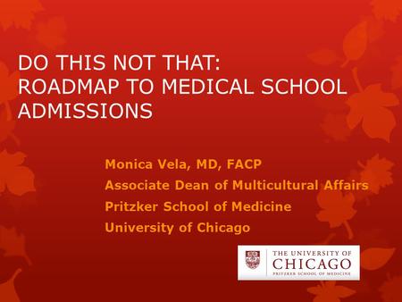 DO THIS NOT THAT: ROADMAP TO MEDICAL SCHOOL ADMISSIONS Monica Vela, MD, FACP Associate Dean of Multicultural Affairs Pritzker School of Medicine University.