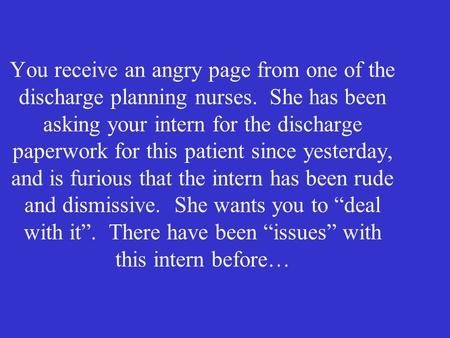 You receive an angry page from one of the discharge planning nurses. She has been asking your intern for the discharge paperwork for this patient since.