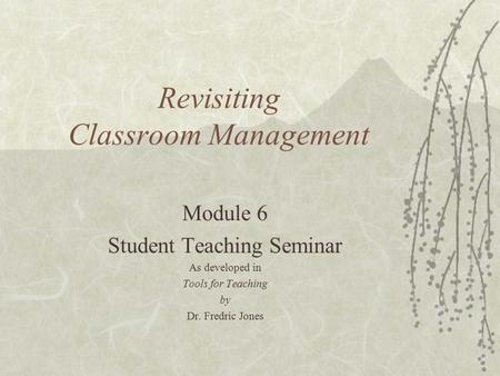 Revisiting Classroom Management Module 6 Student Teaching Seminar As developed in Tools for Teaching by Dr. Fredric Jones.