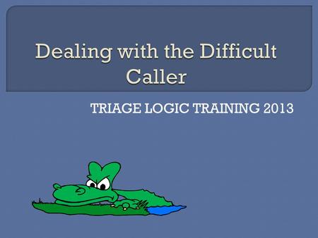 TRIAGE LOGIC TRAINING 2013.  We have all dealt with them. The caller with the short fuse that is uncooperative from the greeting; the one that will not.