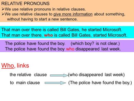 Who, links the relative clause (who disappeared last week) to main clause (The police have found the boy.) That man over there is called Bill Gates, he.