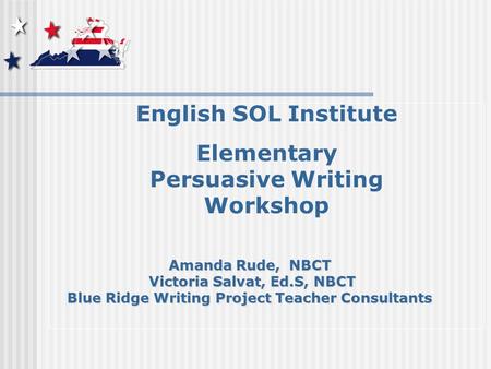 English SOL Institute Elementary Persuasive Writing Workshop Amanda Rude, NBCT Victoria Salvat, Ed.S, NBCT Victoria Salvat, Ed.S, NBCT Blue Ridge Writing.
