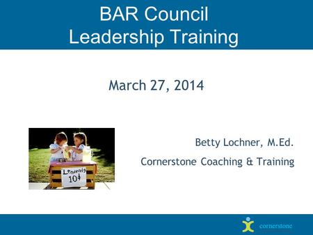 BAR Council Leadership Training March 27, 2014 Betty Lochner, M.Ed. Cornerstone Coaching & Training.
