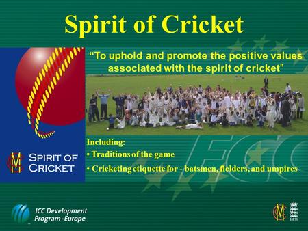 Spirit of Cricket “To uphold and promote the positive values associated with the spirit of cricket” Including: Cricketing etiquette for - batsmen, fielders,
