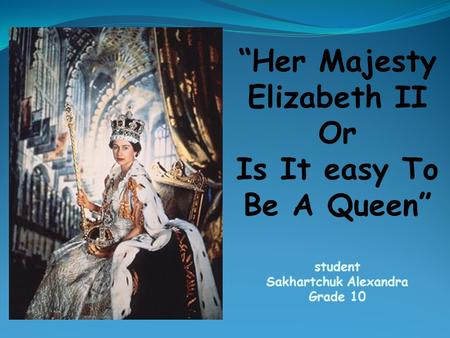 “Her Majesty Elizabeth II Or Is It easy To Be A Queen” student Sakhartchuk Alexandra Grade 10.