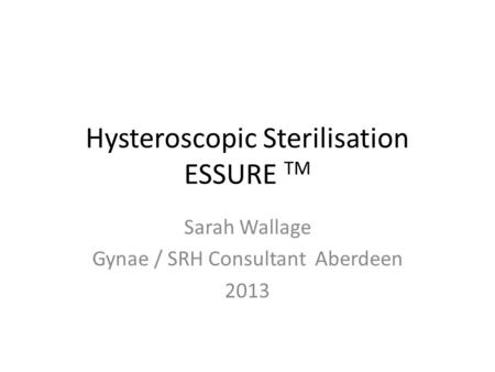 Hysteroscopic Sterilisation ESSURE TM Sarah Wallage Gynae / SRH Consultant Aberdeen 2013.