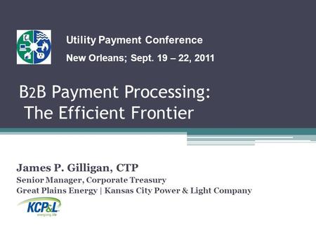 B 2 B Payment Processing: The Efficient Frontier James P. Gilligan, CTP Senior Manager, Corporate Treasury Great Plains Energy | Kansas City Power & Light.