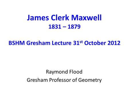 James Clerk Maxwell 1831 – 1879 BSHM Gresham Lecture 31 st October 2012 Raymond Flood Gresham Professor of Geometry.