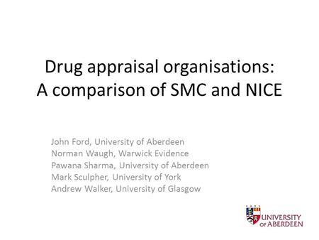 Drug appraisal organisations: A comparison of SMC and NICE John Ford, University of Aberdeen Norman Waugh, Warwick Evidence Pawana Sharma, University of.
