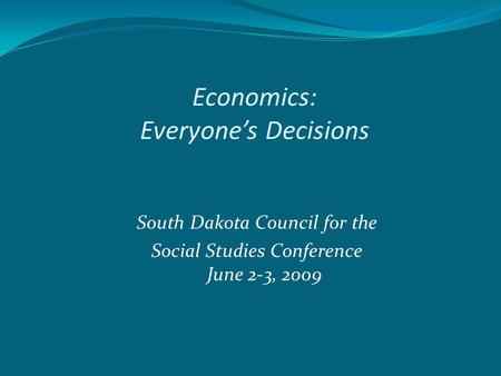 Economics: Everyone’s Decisions South Dakota Council for the Social Studies Conference June 2-3, 2009.